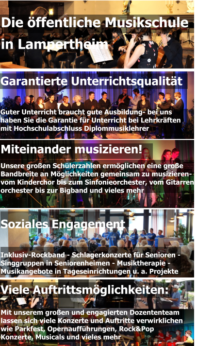 Garantierte Unterrichtsqualität   Guter Unterricht braucht gute Ausbildung- bei uns  haben Sie die Garantie für Unterricht bei Lehrkräften  mit Hochschulabschluss Diplommusiklehrer Miteinander musizieren! Unsere großen Schülerzahlen ermöglichen eine große  Bandbreite an Möglichkeiten gemeinsam zu musizieren-  vom Kinderchor bis zum Sinfonieorchester, vom Gitarren- orchester bis zur Bigband und vieles mehr  Die öffentliche Musikschule  in Lampertheim Viele Auftrittsmöglichkeiten:  Mit unserem großen und engagierten Dozententeam lassen sich viele Konzerte und Auftritte verwirklichen wie Parkfest, Opernaufführungen, Rock&Pop Konzerte, Musicals und vieles mehr Soziales Engagement   Inklusiv-Rockband - Schlagerkonzerte für Senioren - Singgruppen in Seniorenheimen - Musiktherapie - Musikangebote in Tageseinrichtungen u. a. Projekte
