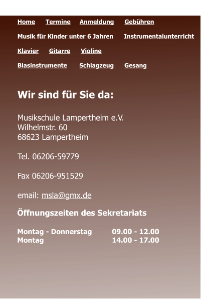Öffnungszeiten des Sekretariats  Montag - Donnerstag 	09.00 - 12.00 Montag 				14.00 - 17.00  Quicklinks  Home      Termine	   Anmeldung      Gebühren   Musik für Kinder unter 6 Jahren      Instrumentalunterricht  Klavier      Gitarre      Violine     Blasinstrumente       Schlagzeug      Gesang	 Wir sind für Sie da:  Musikschule Lampertheim e.V. Wilhelmstr. 60 68623 Lampertheim  Tel. 06206-59779  Fax 06206-951529  email: msla@gmx.de