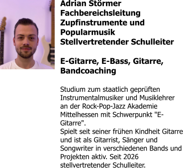 Adrian Störmer Fachbereichsleitung Zupfinstrumente und Popularmusik Stellvertretender Schulleiter  E-Gitarre, E-Bass, Gitarre, Bandcoaching  Studium zum staatlich geprüften Instrumentalmusiker und Musiklehrer an der Rock-Pop-Jazz Akademie Mittelhessen mit Schwerpunkt "E-Gitarre". Spielt seit seiner frühen Kindheit Gitarre und ist als Gitarrist, Sänger und Songwriter in verschiedenen Bands und Projekten aktiv. Seit 2026 stellvertretender Schulleiter.