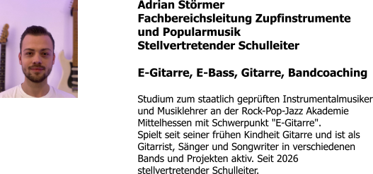 Adrian Störmer Fachbereichsleitung Zupfinstrumente und Popularmusik Stellvertretender Schulleiter  E-Gitarre, E-Bass, Gitarre, Bandcoaching  Studium zum staatlich geprüften Instrumentalmusiker und Musiklehrer an der Rock-Pop-Jazz Akademie Mittelhessen mit Schwerpunkt "E-Gitarre". Spielt seit seiner frühen Kindheit Gitarre und ist als Gitarrist, Sänger und Songwriter in verschiedenen Bands und Projekten aktiv. Seit 2026 stellvertretender Schulleiter.