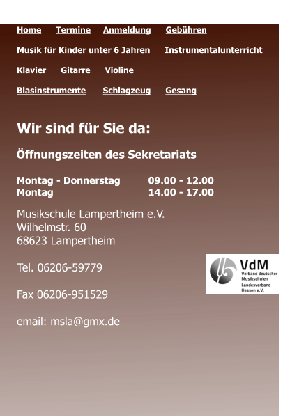 Öffnungszeiten des Sekretariats  Montag - Donnerstag 	09.00 - 12.00 Montag 				14.00 - 17.00  Quicklinks  Home      Termine	   Anmeldung      Gebühren   Musik für Kinder unter 6 Jahren      Instrumentalunterricht  Klavier      Gitarre      Violine     Blasinstrumente       Schlagzeug      Gesang	 Wir sind für Sie da:      Musikschule Lampertheim e.V. Wilhelmstr. 60 68623 Lampertheim  Tel. 06206-59779  Fax 06206-951529  email: msla@gmx.de